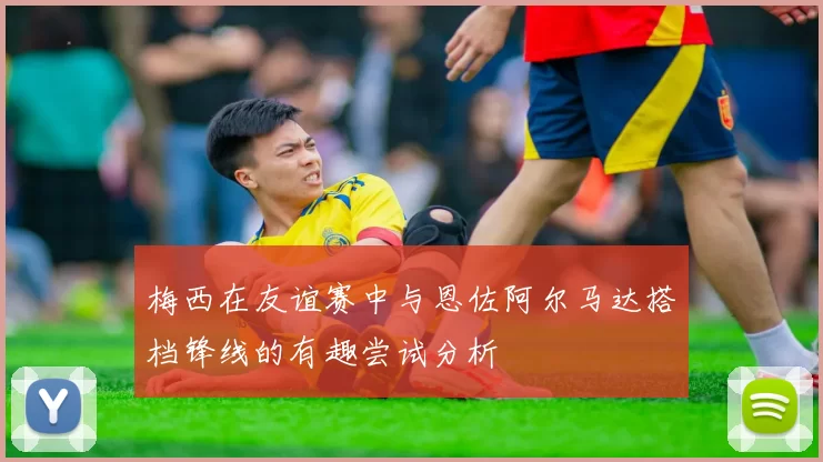 梅西在友谊赛中与恩佐阿尔马达搭档锋线的有趣尝试分析