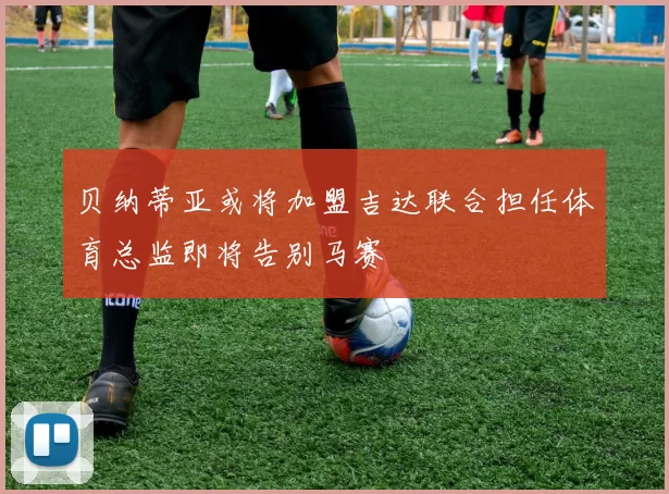 贝纳蒂亚或将加盟吉达联合担任体育总监即将告别马赛