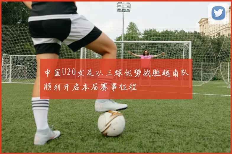 中国U20女足以三球优势战胜越南队顺利开启本届赛事征程