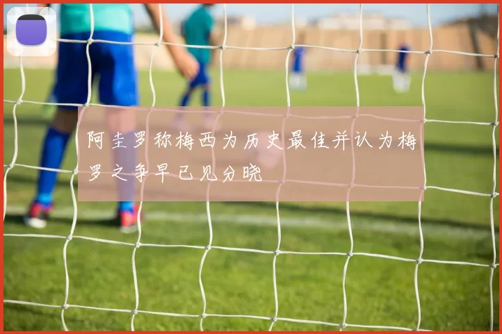 阿圭罗称梅西为历史最佳并认为梅罗之争早已见分晓