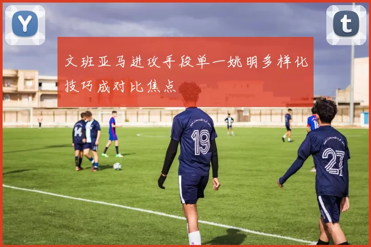 文班亚马进攻手段单一姚明多样化技巧成对比焦点