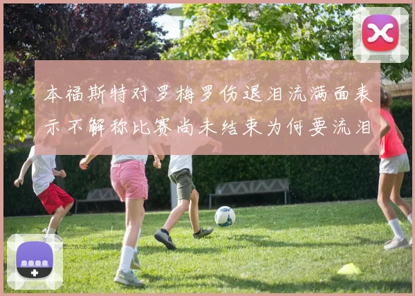 本福斯特对罗梅罗伤退泪流满面表示不解称比赛尚未结束为何要流泪