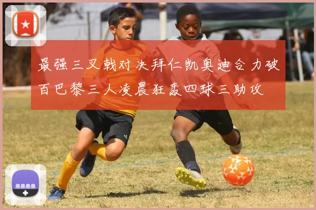 最强三叉戟对决拜仁凯奥迪合力破百巴黎三人凌晨狂轰四球三助攻