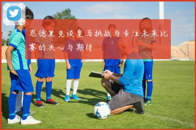 恩德里克谈皇马挑战与专注未来比赛的决心与期待
