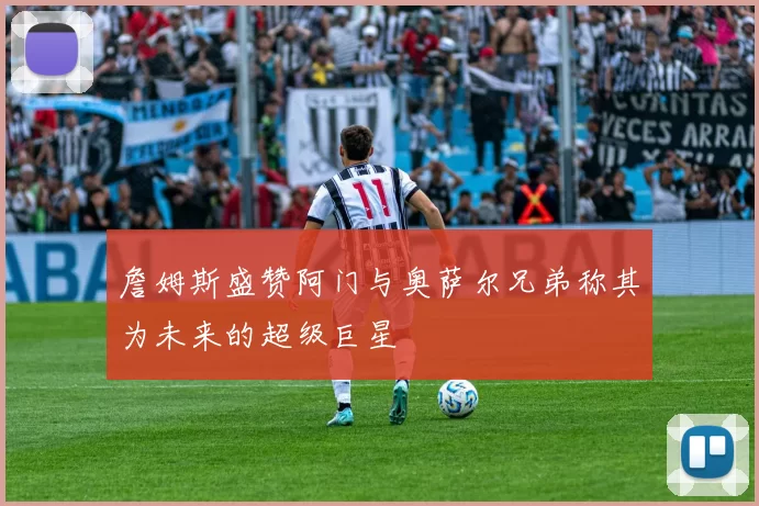 詹姆斯盛赞阿门与奥萨尔兄弟称其为未来的超级巨星
