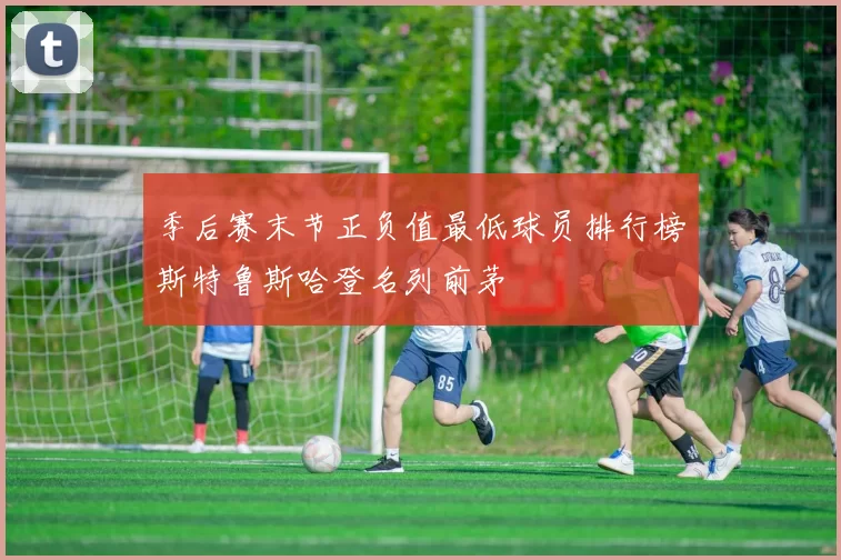 季后赛末节正负值最低球员排行榜斯特鲁斯哈登名列前茅