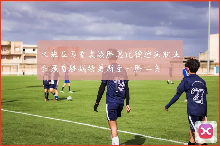 文班亚马首度战胜恩比德迎来职业生涯首胜战绩更新至一胜二负