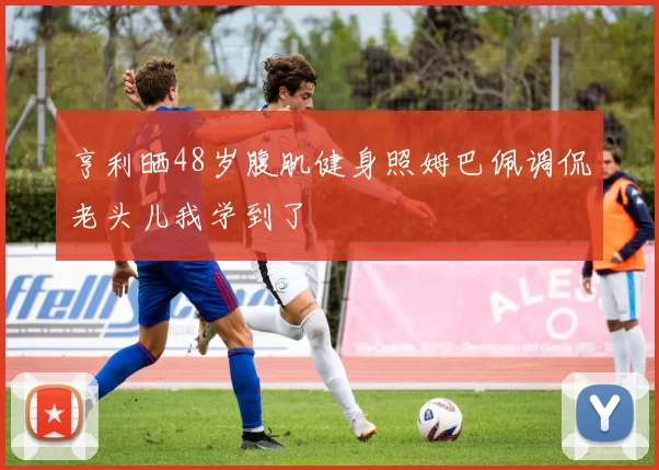 亨利晒48岁腹肌健身照姆巴佩调侃老头儿我学到了