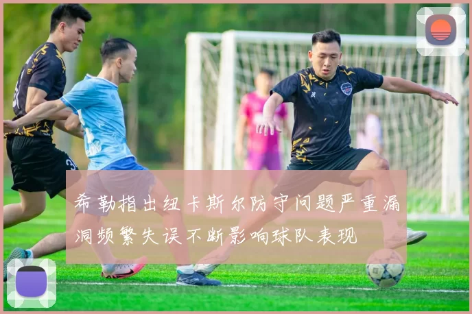 希勒指出纽卡斯尔防守问题严重漏洞频繁失误不断影响球队表现