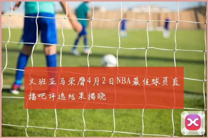 文班亚马荣膺4月2日NBA最佳球员直播吧评选结果揭晓