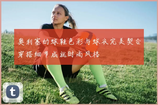 奥利塞的球鞋色彩与球衣完美契合穿搭细节成就时尚风格