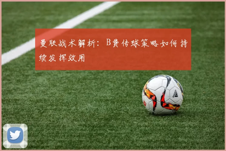 曼联战术解析：B费传球策略如何持续发挥效用