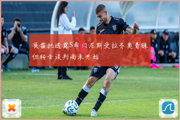 莫雷托透露S希门尼斯受拉齐奥青睐但转会谈判尚未开始