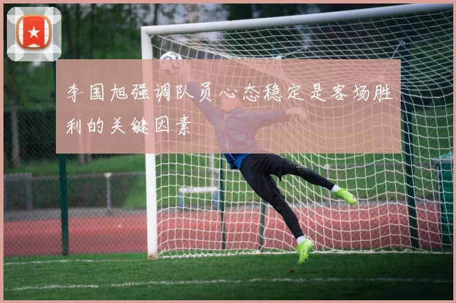 李国旭强调队员心态稳定是客场胜利的关键因素