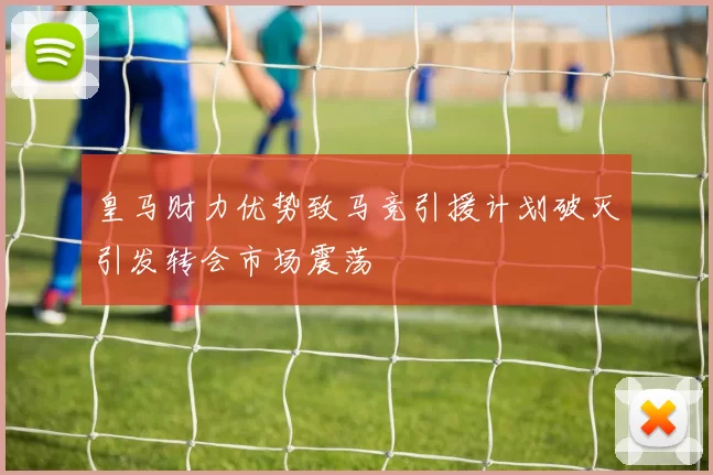 皇马财力优势致马竞引援计划破灭引发转会市场震荡