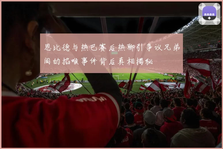 恩比德与热巴赛后热聊引争议兄弟间的掐喉事件背后真相揭秘