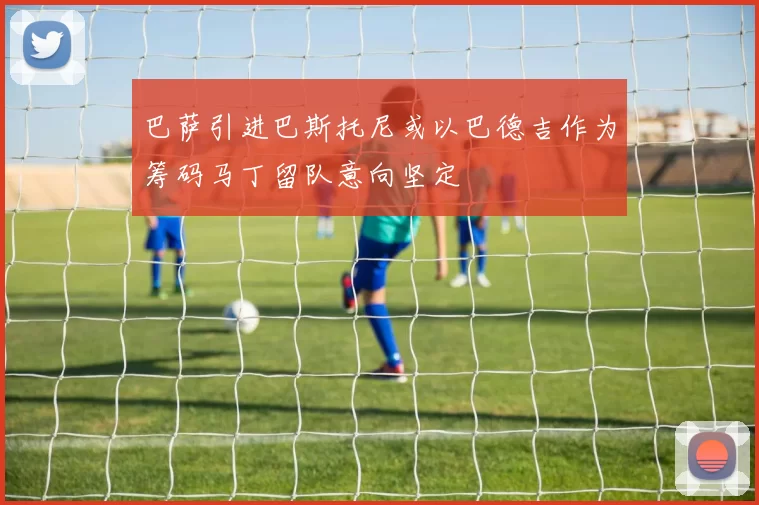 巴萨引进巴斯托尼或以巴德吉作为筹码马丁留队意向坚定