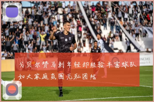 戈贝尔赞马刺年轻却经验丰富球队如大家庭氛围无私团结