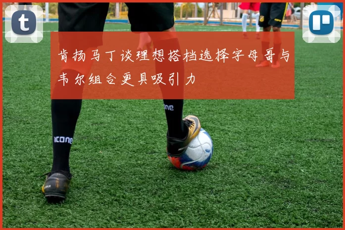 肯扬马丁谈理想搭档选择字母哥与韦尔组合更具吸引力