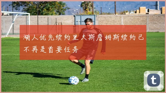 湖人优先续约里夫斯詹姆斯续约已不再是首要任务