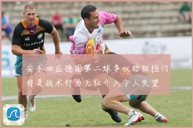 安东回应德国第二球争议称阻挡门将是战术行为无耻介入令人失望