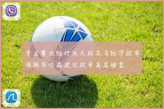 季后赛攻防对决文班亚马防守效率领跑布伦森进攻效率高居榜首
