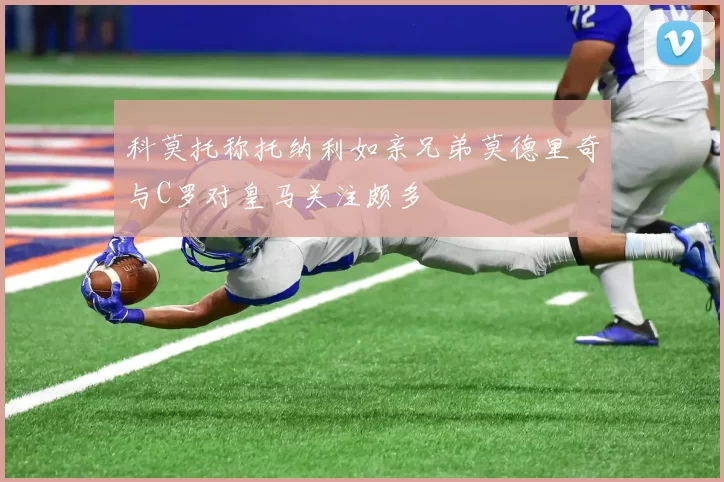 科莫托称托纳利如亲兄弟莫德里奇与C罗对皇马关注颇多