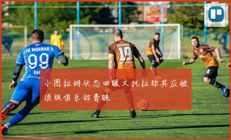 小图拉姆状态回暖文托拉称其应被顶级俱乐部青睐